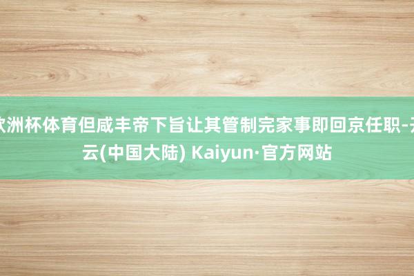 欧洲杯体育但咸丰帝下旨让其管制完家事即回京任职-开云(中国大陆) Kaiyun·官方网站