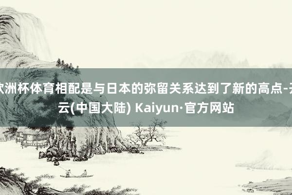 欧洲杯体育相配是与日本的弥留关系达到了新的高点-开云(中国大陆) Kaiyun·官方网站