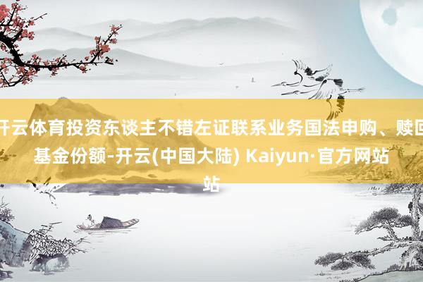 开云体育投资东谈主不错左证联系业务国法申购、赎回基金份额-开云(中国大陆) Kaiyun·官方网站