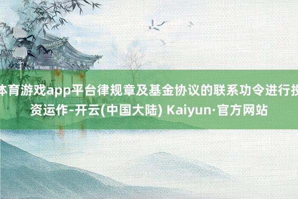 体育游戏app平台律规章及基金协议的联系功令进行投资运作-开云(中国大陆) Kaiyun·官方网站