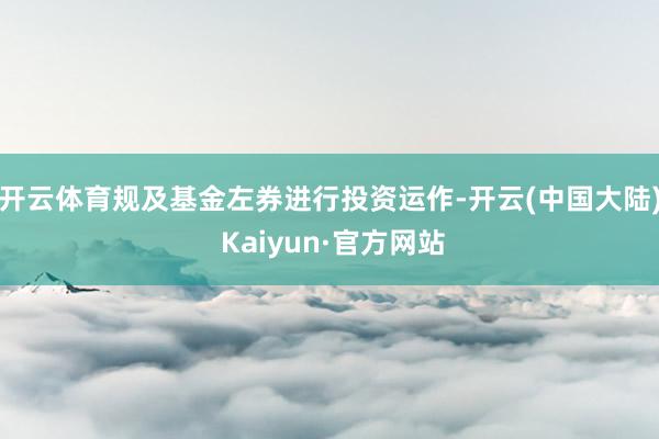 开云体育规及基金左券进行投资运作-开云(中国大陆) Kaiyun·官方网站