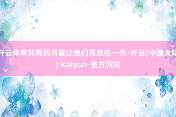 开云体育共同的青睐让他们市欢在一齐-开云(中国大陆) Kaiyun·官方网站