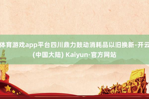 体育游戏app平台四川鼎力鼓动消耗品以旧换新-开云(中国大陆) Kaiyun·官方网站