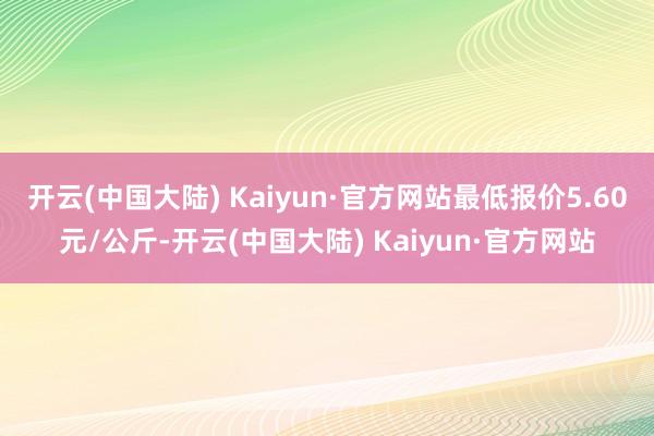 开云(中国大陆) Kaiyun·官方网站最低报价5.60元/公斤-开云(中国大陆) Kaiyun·官方网站