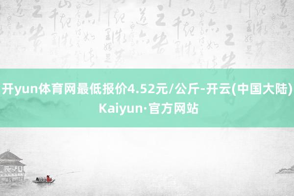 开yun体育网最低报价4.52元/公斤-开云(中国大陆) Kaiyun·官方网站