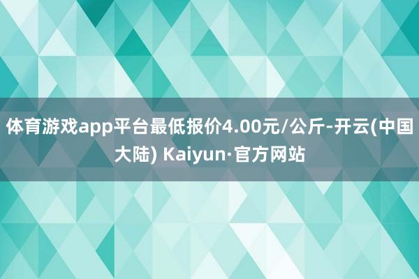 体育游戏app平台最低报价4.00元/公斤-开云(中国大陆) Kaiyun·官方网站