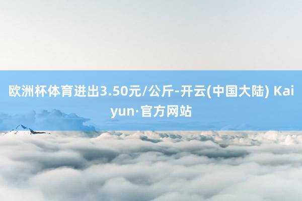 欧洲杯体育进出3.50元/公斤-开云(中国大陆) Kaiyun·官方网站