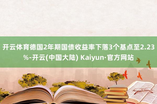 开云体育　　德国2年期国债收益率下落3个基点至2.23%-开云(中国大陆) Kaiyun·官方网站