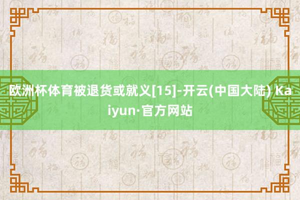 欧洲杯体育被退货或就义[15]-开云(中国大陆) Kaiyun·官方网站