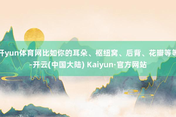 开yun体育网比如你的耳朵、枢纽窝、后背、花瓣等等-开云(中国大陆) Kaiyun·官方网站