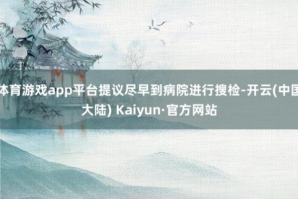 体育游戏app平台提议尽早到病院进行搜检-开云(中国大陆) Kaiyun·官方网站