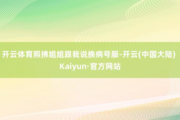 开云体育照拂姐姐跟我说换病号服-开云(中国大陆) Kaiyun·官方网站