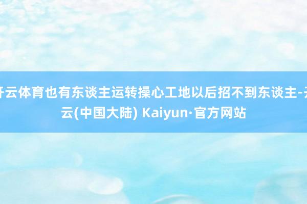 开云体育也有东谈主运转操心工地以后招不到东谈主-开云(中国大陆) Kaiyun·官方网站