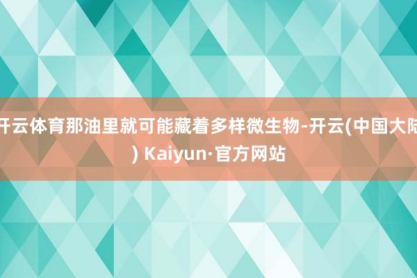 开云体育那油里就可能藏着多样微生物-开云(中国大陆) Kaiyun·官方网站