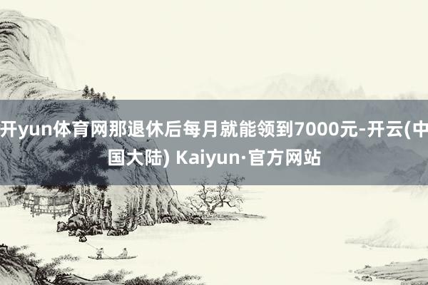 开yun体育网那退休后每月就能领到7000元-开云(中国大陆) Kaiyun·官方网站