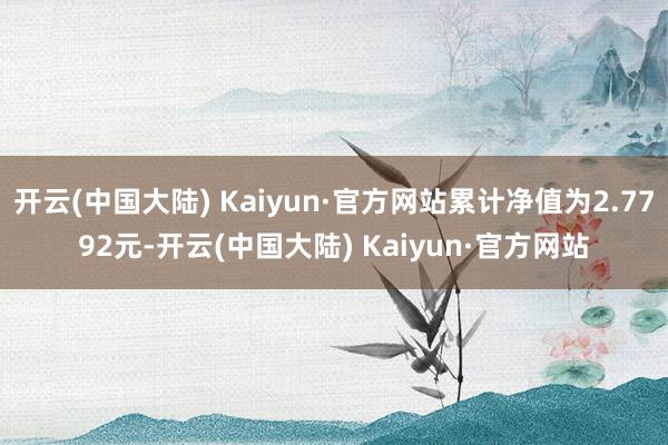 开云(中国大陆) Kaiyun·官方网站累计净值为2.7792元-开云(中国大陆) Kaiyun·官方网站