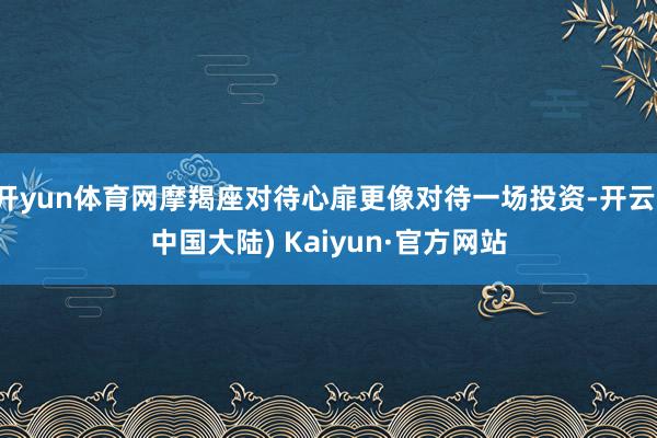 开yun体育网摩羯座对待心扉更像对待一场投资-开云(中国大陆) Kaiyun·官方网站