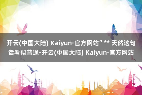 开云(中国大陆) Kaiyun·官方网站”** 天然这句话看似普通-开云(中国大陆) Kaiyun·官方网站