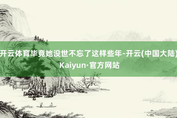 开云体育毕竟她没世不忘了这样些年-开云(中国大陆) Kaiyun·官方网站