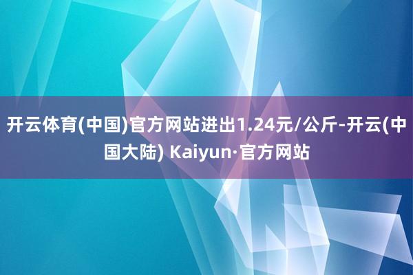 开云体育(中国)官方网站进出1.24元/公斤-开云(中国大陆) Kaiyun·官方网站