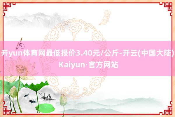 开yun体育网最低报价3.40元/公斤-开云(中国大陆) Kaiyun·官方网站