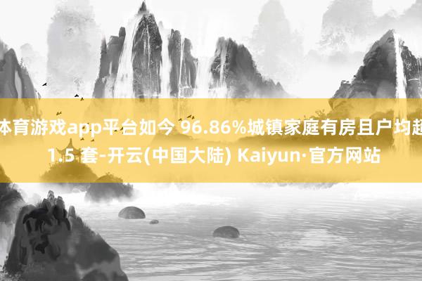 体育游戏app平台如今 96.86%城镇家庭有房且户均超 1.5 套-开云(中国大陆) Kaiyun·官方网站