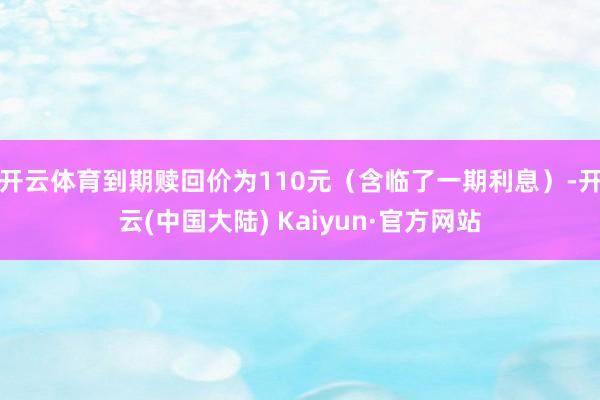 开云体育到期赎回价为110元（含临了一期利息）-开云(中国大陆) Kaiyun·官方网站