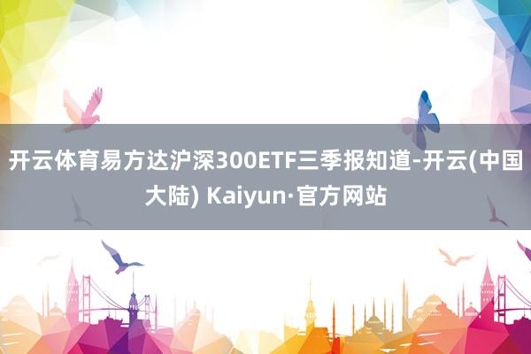 开云体育　　易方达沪深300ETF三季报知道-开云(中国大陆) Kaiyun·官方网站