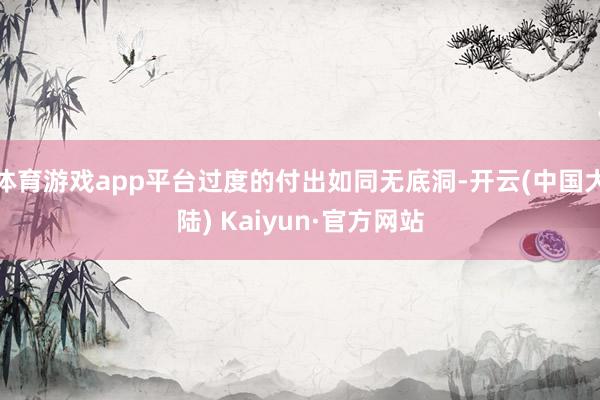 体育游戏app平台过度的付出如同无底洞-开云(中国大陆) Kaiyun·官方网站