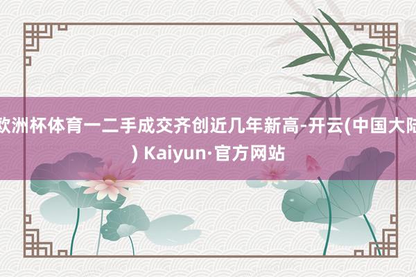 欧洲杯体育一二手成交齐创近几年新高-开云(中国大陆) Kaiyun·官方网站