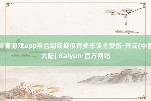 体育游戏app平台现场疑似有多东谈主受伤-开云(中国大陆) Kaiyun·官方网站