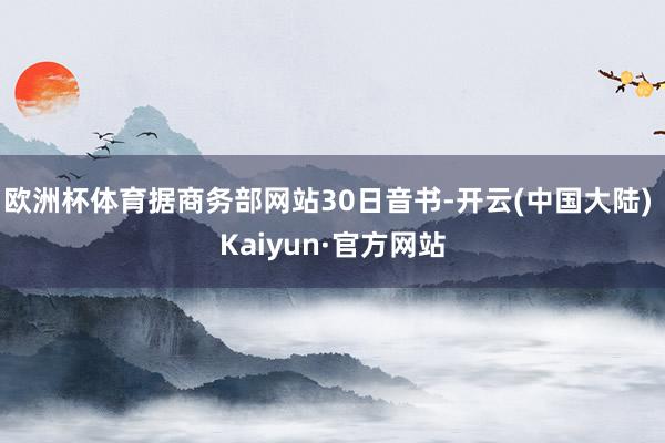 欧洲杯体育据商务部网站30日音书-开云(中国大陆) Kaiyun·官方网站