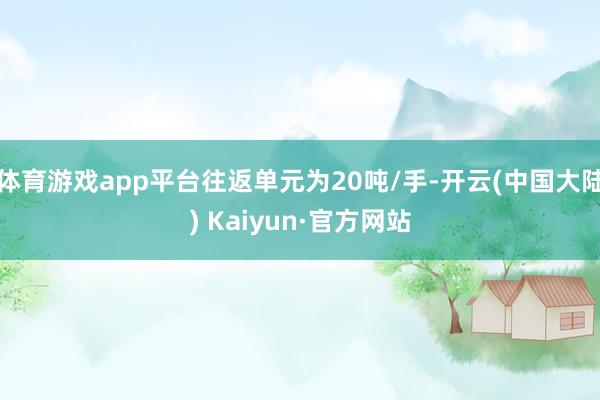 体育游戏app平台往返单元为20吨/手-开云(中国大陆) Kaiyun·官方网站