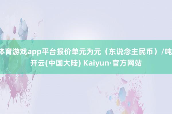 体育游戏app平台报价单元为元（东说念主民币）/吨-开云(中国大陆) Kaiyun·官方网站