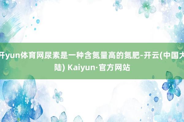 开yun体育网尿素是一种含氮量高的氮肥-开云(中国大陆) Kaiyun·官方网站