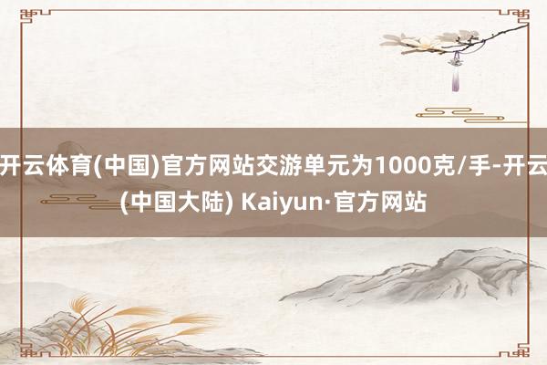 开云体育(中国)官方网站交游单元为1000克/手-开云(中国大陆) Kaiyun·官方网站