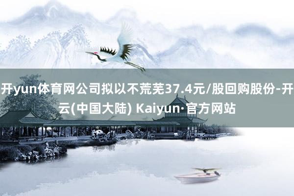 开yun体育网公司拟以不荒芜37.4元/股回购股份-开云(中国大陆) Kaiyun·官方网站