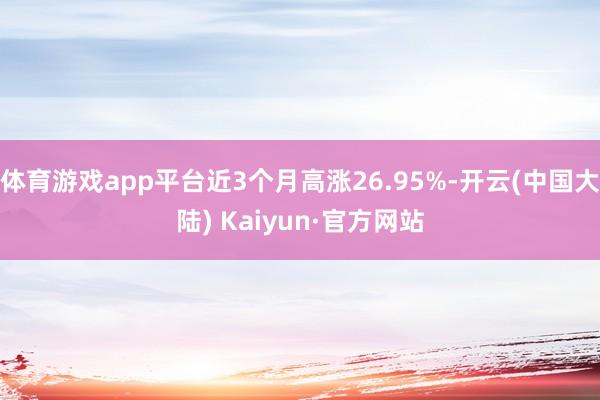 体育游戏app平台近3个月高涨26.95%-开云(中国大陆) Kaiyun·官方网站