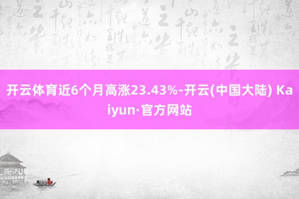 开云体育近6个月高涨23.43%-开云(中国大陆) Kaiyun·官方网站