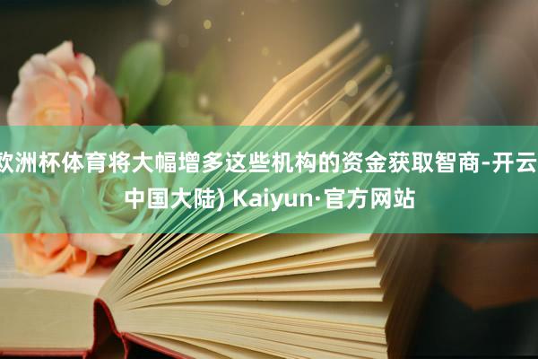 欧洲杯体育将大幅增多这些机构的资金获取智商-开云(中国大陆) Kaiyun·官方网站