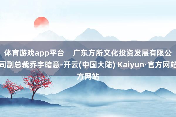 体育游戏app平台    广东方所文化投资发展有限公司副总裁乔宇暗意-开云(中国大陆) Kaiyun·官方网站