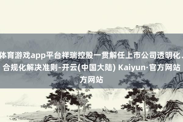 体育游戏app平台祥瑞控股一贯解任上市公司透明化、合规化解决准则-开云(中国大陆) Kaiyun·官方网站