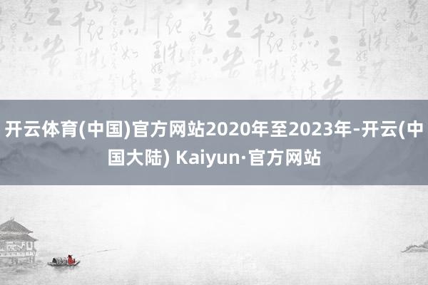 开云体育(中国)官方网站2020年至2023年-开云(中国大陆) Kaiyun·官方网站