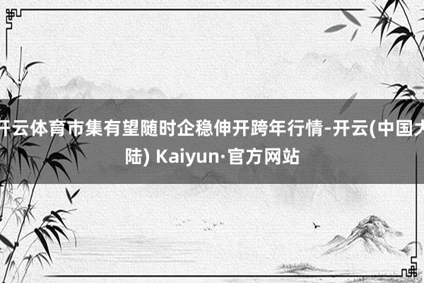 开云体育市集有望随时企稳伸开跨年行情-开云(中国大陆) Kaiyun·官方网站