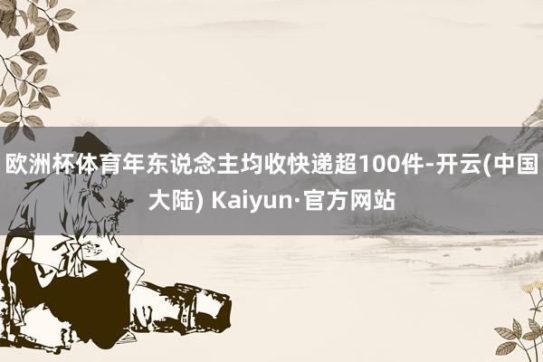 欧洲杯体育　　年东说念主均收快递超100件-开云(中国大陆) Kaiyun·官方网站