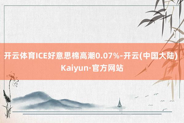 开云体育ICE好意思棉高潮0.07%-开云(中国大陆) Kaiyun·官方网站