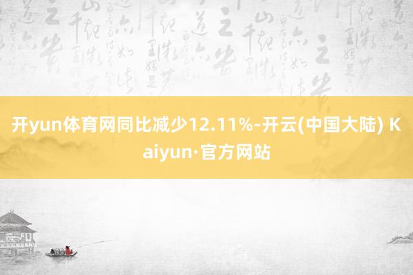 开yun体育网同比减少12.11%-开云(中国大陆) Kaiyun·官方网站