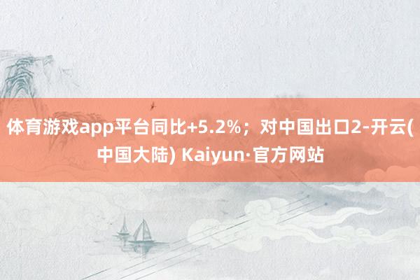 体育游戏app平台同比+5.2%；对中国出口2-开云(中国大陆) Kaiyun·官方网站