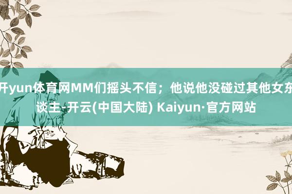 开yun体育网MM们摇头不信；他说他没碰过其他女东谈主-开云(中国大陆) Kaiyun·官方网站