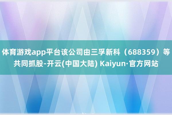 体育游戏app平台该公司由三孚新科（688359）等共同抓股-开云(中国大陆) Kaiyun·官方网站